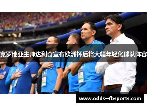 克罗地亚主帅达利奇宣布欧洲杯后将大幅年轻化球队阵容 克罗地亚主帅达利奇宣布欧洲杯后将大幅年轻化球队阵容