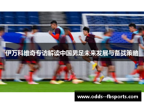 伊万科维奇专访解读中国男足未来发展与备战策略 伊万科维奇专访解读中国男足未来发展与备战策略
